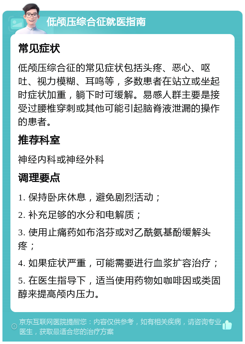 低颅压综合征就医指南 常见症状 低颅压综合征的常见症状包括头疼、恶心、呕吐、视力模糊、耳鸣等，多数患者在站立或坐起时症状加重，躺下时可缓解。易感人群主要是接受过腰椎穿刺或其他可能引起脑脊液泄漏的操作的患者。 推荐科室 神经内科或神经外科 调理要点 1. 保持卧床休息，避免剧烈活动； 2. 补充足够的水分和电解质； 3. 使用止痛药如布洛芬或对乙酰氨基酚缓解头疼； 4. 如果症状严重，可能需要进行血浆扩容治疗； 5. 在医生指导下，适当使用药物如咖啡因或类固醇来提高颅内压力。