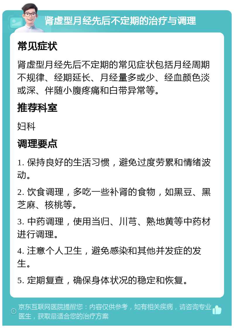 肾虚型月经先后不定期的治疗与调理 常见症状 肾虚型月经先后不定期的常见症状包括月经周期不规律、经期延长、月经量多或少、经血颜色淡或深、伴随小腹疼痛和白带异常等。 推荐科室 妇科 调理要点 1. 保持良好的生活习惯，避免过度劳累和情绪波动。 2. 饮食调理，多吃一些补肾的食物，如黑豆、黑芝麻、核桃等。 3. 中药调理，使用当归、川芎、熟地黄等中药材进行调理。 4. 注意个人卫生，避免感染和其他并发症的发生。 5. 定期复查，确保身体状况的稳定和恢复。