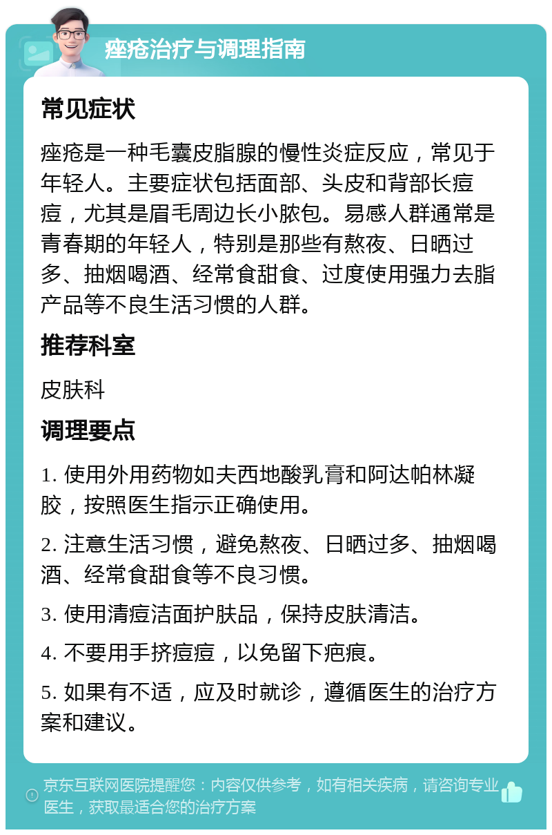 痤疮治疗与调理指南 常见症状 痤疮是一种毛囊皮脂腺的慢性炎症反应，常见于年轻人。主要症状包括面部、头皮和背部长痘痘，尤其是眉毛周边长小脓包。易感人群通常是青春期的年轻人，特别是那些有熬夜、日晒过多、抽烟喝酒、经常食甜食、过度使用强力去脂产品等不良生活习惯的人群。 推荐科室 皮肤科 调理要点 1. 使用外用药物如夫西地酸乳膏和阿达帕林凝胶，按照医生指示正确使用。 2. 注意生活习惯，避免熬夜、日晒过多、抽烟喝酒、经常食甜食等不良习惯。 3. 使用清痘洁面护肤品，保持皮肤清洁。 4. 不要用手挤痘痘，以免留下疤痕。 5. 如果有不适，应及时就诊，遵循医生的治疗方案和建议。