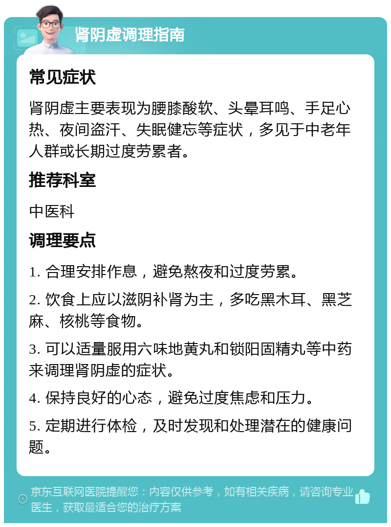 肾阴虚调理指南 常见症状 肾阴虚主要表现为腰膝酸软、头晕耳鸣、手足心热、夜间盗汗、失眠健忘等症状，多见于中老年人群或长期过度劳累者。 推荐科室 中医科 调理要点 1. 合理安排作息，避免熬夜和过度劳累。 2. 饮食上应以滋阴补肾为主，多吃黑木耳、黑芝麻、核桃等食物。 3. 可以适量服用六味地黄丸和锁阳固精丸等中药来调理肾阴虚的症状。 4. 保持良好的心态，避免过度焦虑和压力。 5. 定期进行体检，及时发现和处理潜在的健康问题。