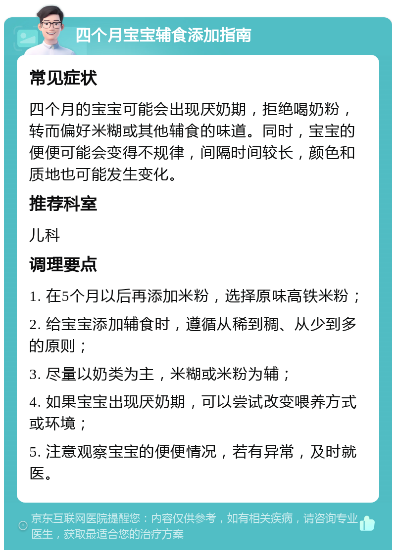 四个月宝宝辅食添加指南 常见症状 四个月的宝宝可能会出现厌奶期，拒绝喝奶粉，转而偏好米糊或其他辅食的味道。同时，宝宝的便便可能会变得不规律，间隔时间较长，颜色和质地也可能发生变化。 推荐科室 儿科 调理要点 1. 在5个月以后再添加米粉，选择原味高铁米粉； 2. 给宝宝添加辅食时，遵循从稀到稠、从少到多的原则； 3. 尽量以奶类为主，米糊或米粉为辅； 4. 如果宝宝出现厌奶期，可以尝试改变喂养方式或环境； 5. 注意观察宝宝的便便情况，若有异常，及时就医。