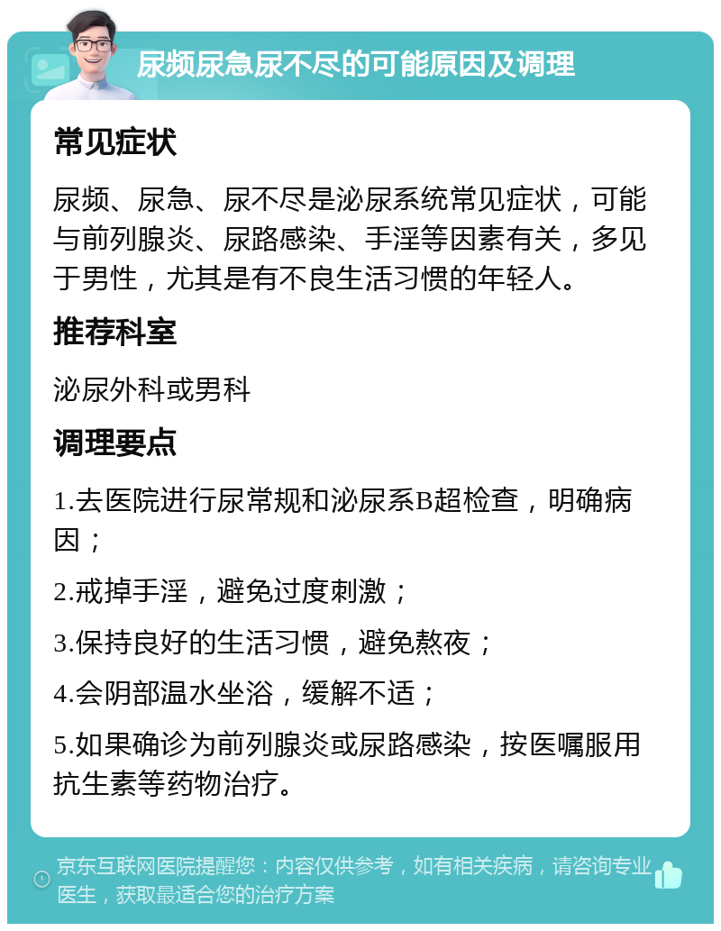 尿频尿急尿不尽的可能原因及调理 常见症状 尿频、尿急、尿不尽是泌尿系统常见症状，可能与前列腺炎、尿路感染、手淫等因素有关，多见于男性，尤其是有不良生活习惯的年轻人。 推荐科室 泌尿外科或男科 调理要点 1.去医院进行尿常规和泌尿系B超检查，明确病因； 2.戒掉手淫，避免过度刺激； 3.保持良好的生活习惯，避免熬夜； 4.会阴部温水坐浴，缓解不适； 5.如果确诊为前列腺炎或尿路感染，按医嘱服用抗生素等药物治疗。