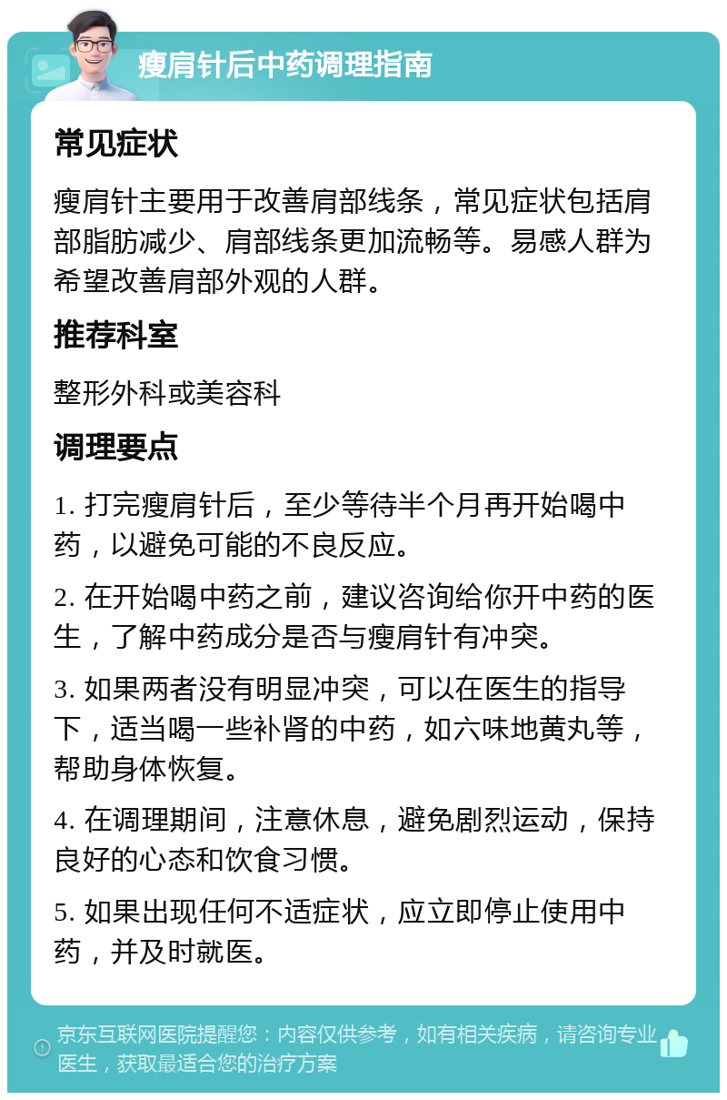 瘦肩针后中药调理指南 常见症状 瘦肩针主要用于改善肩部线条，常见症状包括肩部脂肪减少、肩部线条更加流畅等。易感人群为希望改善肩部外观的人群。 推荐科室 整形外科或美容科 调理要点 1. 打完瘦肩针后，至少等待半个月再开始喝中药，以避免可能的不良反应。 2. 在开始喝中药之前，建议咨询给你开中药的医生，了解中药成分是否与瘦肩针有冲突。 3. 如果两者没有明显冲突，可以在医生的指导下，适当喝一些补肾的中药，如六味地黄丸等，帮助身体恢复。 4. 在调理期间，注意休息，避免剧烈运动，保持良好的心态和饮食习惯。 5. 如果出现任何不适症状，应立即停止使用中药，并及时就医。