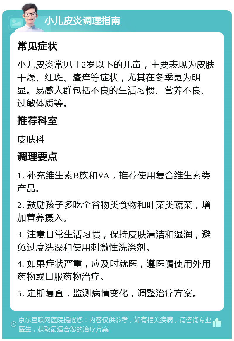 小儿皮炎调理指南 常见症状 小儿皮炎常见于2岁以下的儿童，主要表现为皮肤干燥、红斑、瘙痒等症状，尤其在冬季更为明显。易感人群包括不良的生活习惯、营养不良、过敏体质等。 推荐科室 皮肤科 调理要点 1. 补充维生素B族和VA，推荐使用复合维生素类产品。 2. 鼓励孩子多吃全谷物类食物和叶菜类蔬菜，增加营养摄入。 3. 注意日常生活习惯，保持皮肤清洁和湿润，避免过度洗澡和使用刺激性洗涤剂。 4. 如果症状严重，应及时就医，遵医嘱使用外用药物或口服药物治疗。 5. 定期复查，监测病情变化，调整治疗方案。