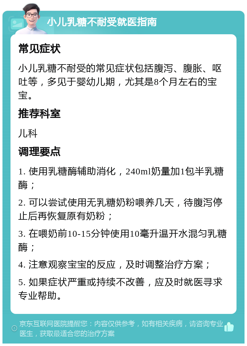 小儿乳糖不耐受就医指南 常见症状 小儿乳糖不耐受的常见症状包括腹泻、腹胀、呕吐等，多见于婴幼儿期，尤其是8个月左右的宝宝。 推荐科室 儿科 调理要点 1. 使用乳糖酶辅助消化，240ml奶量加1包半乳糖酶； 2. 可以尝试使用无乳糖奶粉喂养几天，待腹泻停止后再恢复原有奶粉； 3. 在喂奶前10-15分钟使用10毫升温开水混匀乳糖酶； 4. 注意观察宝宝的反应，及时调整治疗方案； 5. 如果症状严重或持续不改善，应及时就医寻求专业帮助。