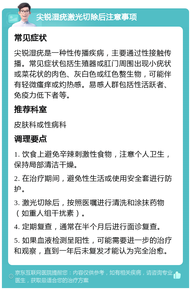 尖锐湿疣激光切除后注意事项 常见症状 尖锐湿疣是一种性传播疾病，主要通过性接触传播。常见症状包括生殖器或肛门周围出现小疣状或菜花状的肉色、灰白色或红色赘生物，可能伴有轻微瘙痒或灼热感。易感人群包括性活跃者、免疫力低下者等。 推荐科室 皮肤科或性病科 调理要点 1. 饮食上避免辛辣刺激性食物，注意个人卫生，保持局部清洁干燥。 2. 在治疗期间，避免性生活或使用安全套进行防护。 3. 激光切除后，按照医嘱进行清洗和涂抹药物（如重人组干扰素）。 4. 定期复查，通常在半个月后进行面诊复查。 5. 如果血液检测呈阳性，可能需要进一步的治疗和观察，直到一年后未复发才能认为完全治愈。