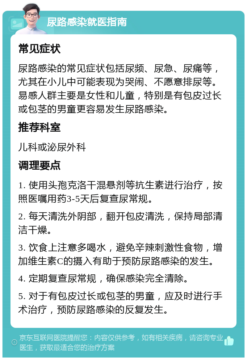 尿路感染就医指南 常见症状 尿路感染的常见症状包括尿频、尿急、尿痛等，尤其在小儿中可能表现为哭闹、不愿意排尿等。易感人群主要是女性和儿童，特别是有包皮过长或包茎的男童更容易发生尿路感染。 推荐科室 儿科或泌尿外科 调理要点 1. 使用头孢克洛干混悬剂等抗生素进行治疗，按照医嘱用药3-5天后复查尿常规。 2. 每天清洗外阴部，翻开包皮清洗，保持局部清洁干燥。 3. 饮食上注意多喝水，避免辛辣刺激性食物，增加维生素C的摄入有助于预防尿路感染的发生。 4. 定期复查尿常规，确保感染完全清除。 5. 对于有包皮过长或包茎的男童，应及时进行手术治疗，预防尿路感染的反复发生。