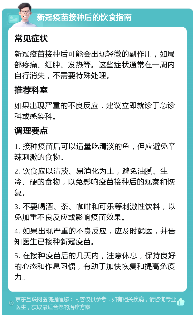 新冠疫苗接种后的饮食指南 常见症状 新冠疫苗接种后可能会出现轻微的副作用，如局部疼痛、红肿、发热等。这些症状通常在一周内自行消失，不需要特殊处理。 推荐科室 如果出现严重的不良反应，建议立即就诊于急诊科或感染科。 调理要点 1. 接种疫苗后可以适量吃清淡的鱼，但应避免辛辣刺激的食物。 2. 饮食应以清淡、易消化为主，避免油腻、生冷、硬的食物，以免影响疫苗接种后的观察和恢复。 3. 不要喝酒、茶、咖啡和可乐等刺激性饮料，以免加重不良反应或影响疫苗效果。 4. 如果出现严重的不良反应，应及时就医，并告知医生已接种新冠疫苗。 5. 在接种疫苗后的几天内，注意休息，保持良好的心态和作息习惯，有助于加快恢复和提高免疫力。