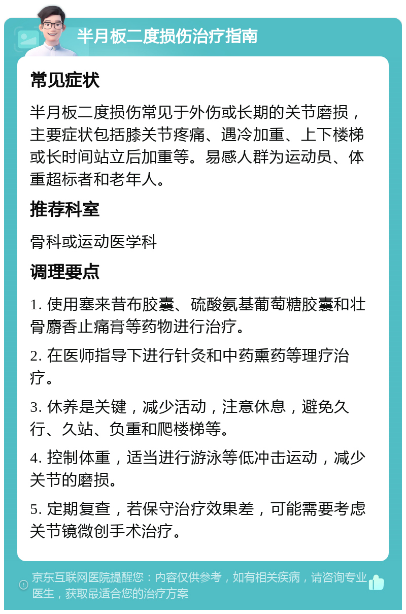 半月板二度损伤治疗指南 常见症状 半月板二度损伤常见于外伤或长期的关节磨损，主要症状包括膝关节疼痛、遇冷加重、上下楼梯或长时间站立后加重等。易感人群为运动员、体重超标者和老年人。 推荐科室 骨科或运动医学科 调理要点 1. 使用塞来昔布胶囊、硫酸氨基葡萄糖胶囊和壮骨麝香止痛膏等药物进行治疗。 2. 在医师指导下进行针灸和中药熏药等理疗治疗。 3. 休养是关键，减少活动，注意休息，避免久行、久站、负重和爬楼梯等。 4. 控制体重，适当进行游泳等低冲击运动，减少关节的磨损。 5. 定期复查，若保守治疗效果差，可能需要考虑关节镜微创手术治疗。