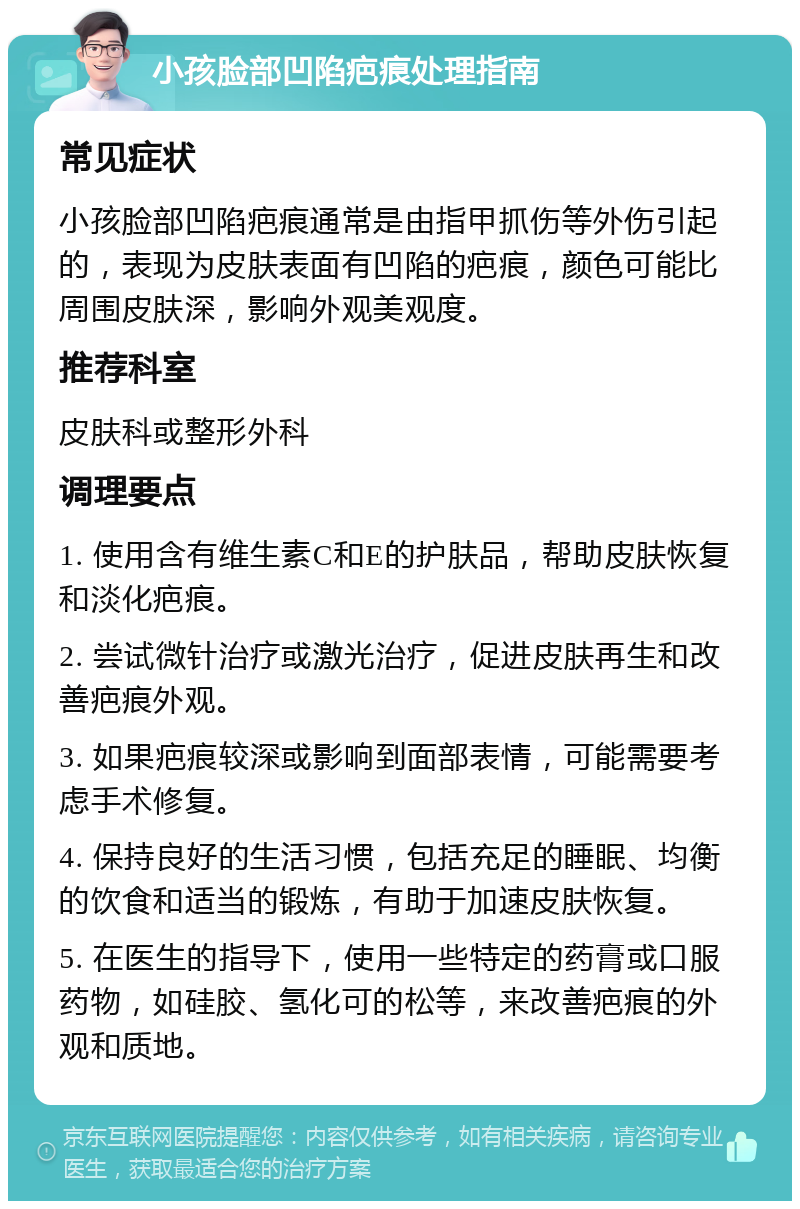 小孩脸部凹陷疤痕处理指南 常见症状 小孩脸部凹陷疤痕通常是由指甲抓伤等外伤引起的，表现为皮肤表面有凹陷的疤痕，颜色可能比周围皮肤深，影响外观美观度。 推荐科室 皮肤科或整形外科 调理要点 1. 使用含有维生素C和E的护肤品，帮助皮肤恢复和淡化疤痕。 2. 尝试微针治疗或激光治疗，促进皮肤再生和改善疤痕外观。 3. 如果疤痕较深或影响到面部表情，可能需要考虑手术修复。 4. 保持良好的生活习惯，包括充足的睡眠、均衡的饮食和适当的锻炼，有助于加速皮肤恢复。 5. 在医生的指导下，使用一些特定的药膏或口服药物，如硅胶、氢化可的松等，来改善疤痕的外观和质地。