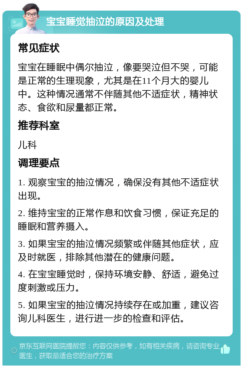 宝宝睡觉抽泣的原因及处理 常见症状 宝宝在睡眠中偶尔抽泣，像要哭泣但不哭，可能是正常的生理现象，尤其是在11个月大的婴儿中。这种情况通常不伴随其他不适症状，精神状态、食欲和尿量都正常。 推荐科室 儿科 调理要点 1. 观察宝宝的抽泣情况，确保没有其他不适症状出现。 2. 维持宝宝的正常作息和饮食习惯，保证充足的睡眠和营养摄入。 3. 如果宝宝的抽泣情况频繁或伴随其他症状，应及时就医，排除其他潜在的健康问题。 4. 在宝宝睡觉时，保持环境安静、舒适，避免过度刺激或压力。 5. 如果宝宝的抽泣情况持续存在或加重，建议咨询儿科医生，进行进一步的检查和评估。