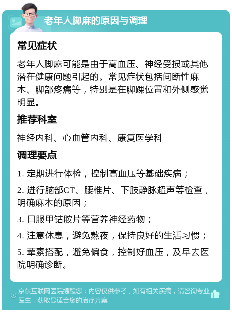 老年人脚麻的原因与调理 常见症状 老年人脚麻可能是由于高血压、神经受损或其他潜在健康问题引起的。常见症状包括间断性麻木、脚部疼痛等，特别是在脚踝位置和外侧感觉明显。 推荐科室 神经内科、心血管内科、康复医学科 调理要点 1. 定期进行体检，控制高血压等基础疾病； 2. 进行脑部CT、腰椎片、下肢静脉超声等检查，明确麻木的原因； 3. 口服甲钴胺片等营养神经药物； 4. 注意休息，避免熬夜，保持良好的生活习惯； 5. 荤素搭配，避免偏食，控制好血压，及早去医院明确诊断。