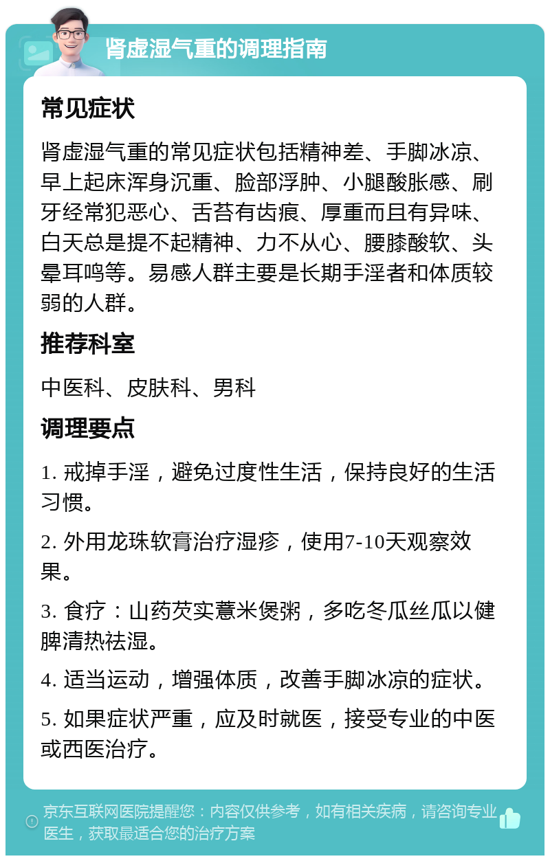 肾虚湿气重的调理指南 常见症状 肾虚湿气重的常见症状包括精神差、手脚冰凉、早上起床浑身沉重、脸部浮肿、小腿酸胀感、刷牙经常犯恶心、舌苔有齿痕、厚重而且有异味、白天总是提不起精神、力不从心、腰膝酸软、头晕耳鸣等。易感人群主要是长期手淫者和体质较弱的人群。 推荐科室 中医科、皮肤科、男科 调理要点 1. 戒掉手淫，避免过度性生活，保持良好的生活习惯。 2. 外用龙珠软膏治疗湿疹，使用7-10天观察效果。 3. 食疗：山药芡实薏米煲粥，多吃冬瓜丝瓜以健脾清热祛湿。 4. 适当运动，增强体质，改善手脚冰凉的症状。 5. 如果症状严重，应及时就医，接受专业的中医或西医治疗。