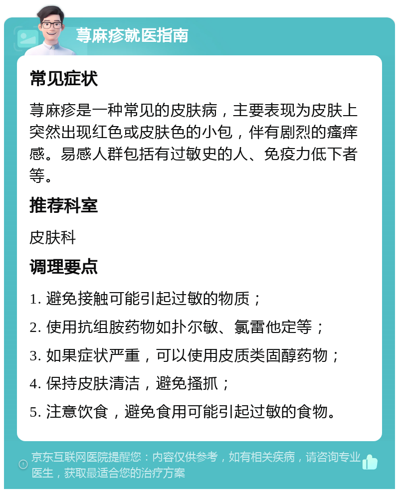 荨麻疹就医指南 常见症状 荨麻疹是一种常见的皮肤病，主要表现为皮肤上突然出现红色或皮肤色的小包，伴有剧烈的瘙痒感。易感人群包括有过敏史的人、免疫力低下者等。 推荐科室 皮肤科 调理要点 1. 避免接触可能引起过敏的物质； 2. 使用抗组胺药物如扑尔敏、氯雷他定等； 3. 如果症状严重，可以使用皮质类固醇药物； 4. 保持皮肤清洁，避免搔抓； 5. 注意饮食，避免食用可能引起过敏的食物。