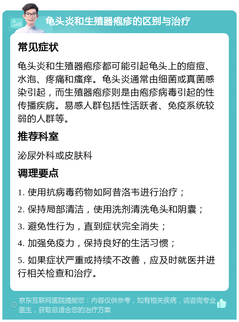 龟头炎和生殖器疱疹的区别与治疗 常见症状 龟头炎和生殖器疱疹都可能引起龟头上的痘痘、水泡、疼痛和瘙痒。龟头炎通常由细菌或真菌感染引起，而生殖器疱疹则是由疱疹病毒引起的性传播疾病。易感人群包括性活跃者、免疫系统较弱的人群等。 推荐科室 泌尿外科或皮肤科 调理要点 1. 使用抗病毒药物如阿昔洛韦进行治疗； 2. 保持局部清洁，使用洗剂清洗龟头和阴囊； 3. 避免性行为，直到症状完全消失； 4. 加强免疫力，保持良好的生活习惯； 5. 如果症状严重或持续不改善，应及时就医并进行相关检查和治疗。