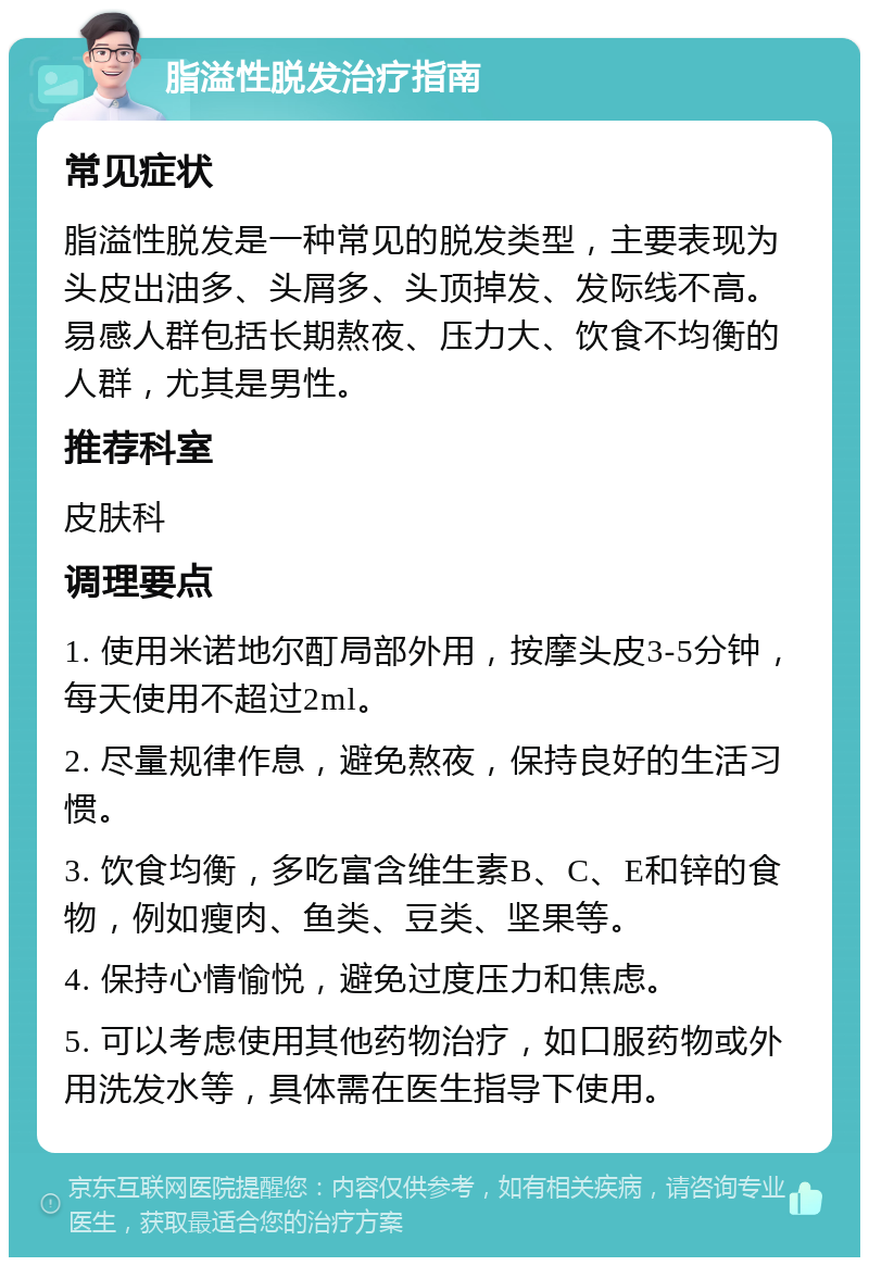 脂溢性脱发治疗指南 常见症状 脂溢性脱发是一种常见的脱发类型，主要表现为头皮出油多、头屑多、头顶掉发、发际线不高。易感人群包括长期熬夜、压力大、饮食不均衡的人群，尤其是男性。 推荐科室 皮肤科 调理要点 1. 使用米诺地尔酊局部外用，按摩头皮3-5分钟，每天使用不超过2ml。 2. 尽量规律作息，避免熬夜，保持良好的生活习惯。 3. 饮食均衡，多吃富含维生素B、C、E和锌的食物，例如瘦肉、鱼类、豆类、坚果等。 4. 保持心情愉悦，避免过度压力和焦虑。 5. 可以考虑使用其他药物治疗，如口服药物或外用洗发水等，具体需在医生指导下使用。