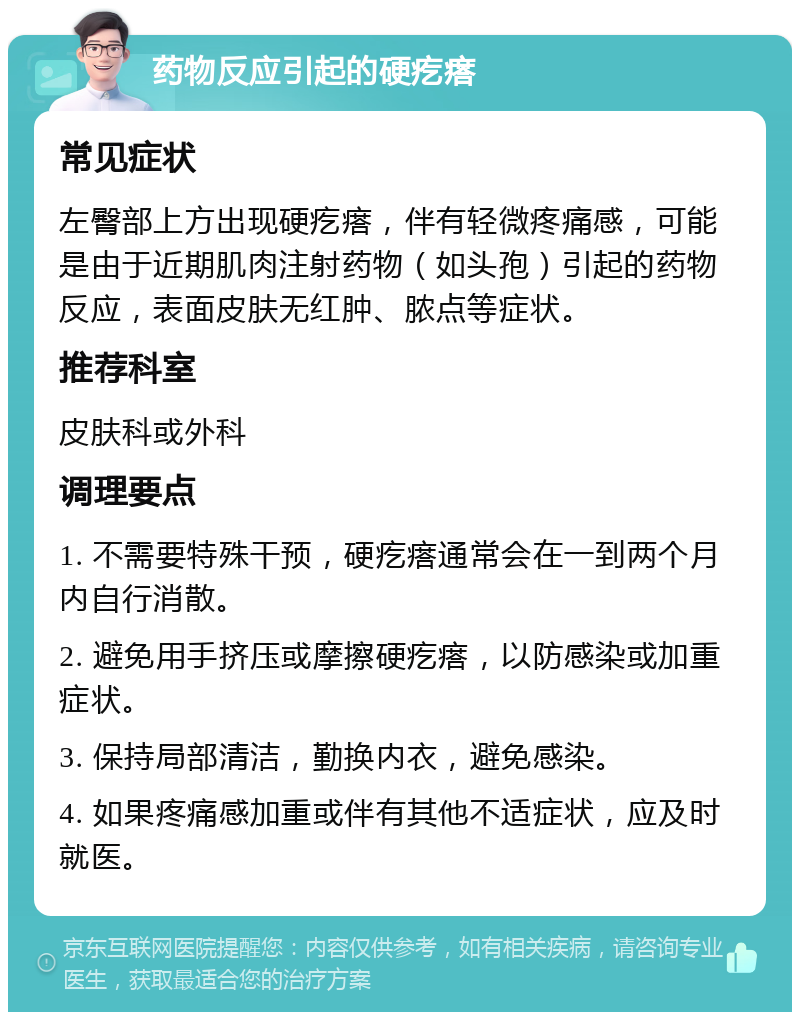 药物反应引起的硬疙瘩 常见症状 左臀部上方出现硬疙瘩，伴有轻微疼痛感，可能是由于近期肌肉注射药物（如头孢）引起的药物反应，表面皮肤无红肿、脓点等症状。 推荐科室 皮肤科或外科 调理要点 1. 不需要特殊干预，硬疙瘩通常会在一到两个月内自行消散。 2. 避免用手挤压或摩擦硬疙瘩，以防感染或加重症状。 3. 保持局部清洁，勤换内衣，避免感染。 4. 如果疼痛感加重或伴有其他不适症状，应及时就医。