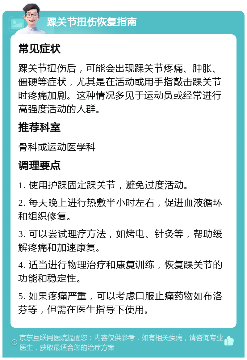 踝关节扭伤恢复指南 常见症状 踝关节扭伤后，可能会出现踝关节疼痛、肿胀、僵硬等症状，尤其是在活动或用手指敲击踝关节时疼痛加剧。这种情况多见于运动员或经常进行高强度活动的人群。 推荐科室 骨科或运动医学科 调理要点 1. 使用护踝固定踝关节，避免过度活动。 2. 每天晚上进行热敷半小时左右，促进血液循环和组织修复。 3. 可以尝试理疗方法，如烤电、针灸等，帮助缓解疼痛和加速康复。 4. 适当进行物理治疗和康复训练，恢复踝关节的功能和稳定性。 5. 如果疼痛严重，可以考虑口服止痛药物如布洛芬等，但需在医生指导下使用。