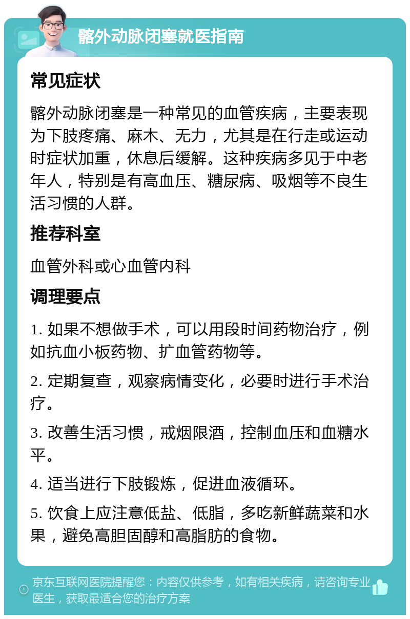 髂外动脉闭塞就医指南 常见症状 髂外动脉闭塞是一种常见的血管疾病，主要表现为下肢疼痛、麻木、无力，尤其是在行走或运动时症状加重，休息后缓解。这种疾病多见于中老年人，特别是有高血压、糖尿病、吸烟等不良生活习惯的人群。 推荐科室 血管外科或心血管内科 调理要点 1. 如果不想做手术，可以用段时间药物治疗，例如抗血小板药物、扩血管药物等。 2. 定期复查，观察病情变化，必要时进行手术治疗。 3. 改善生活习惯，戒烟限酒，控制血压和血糖水平。 4. 适当进行下肢锻炼，促进血液循环。 5. 饮食上应注意低盐、低脂，多吃新鲜蔬菜和水果，避免高胆固醇和高脂肪的食物。