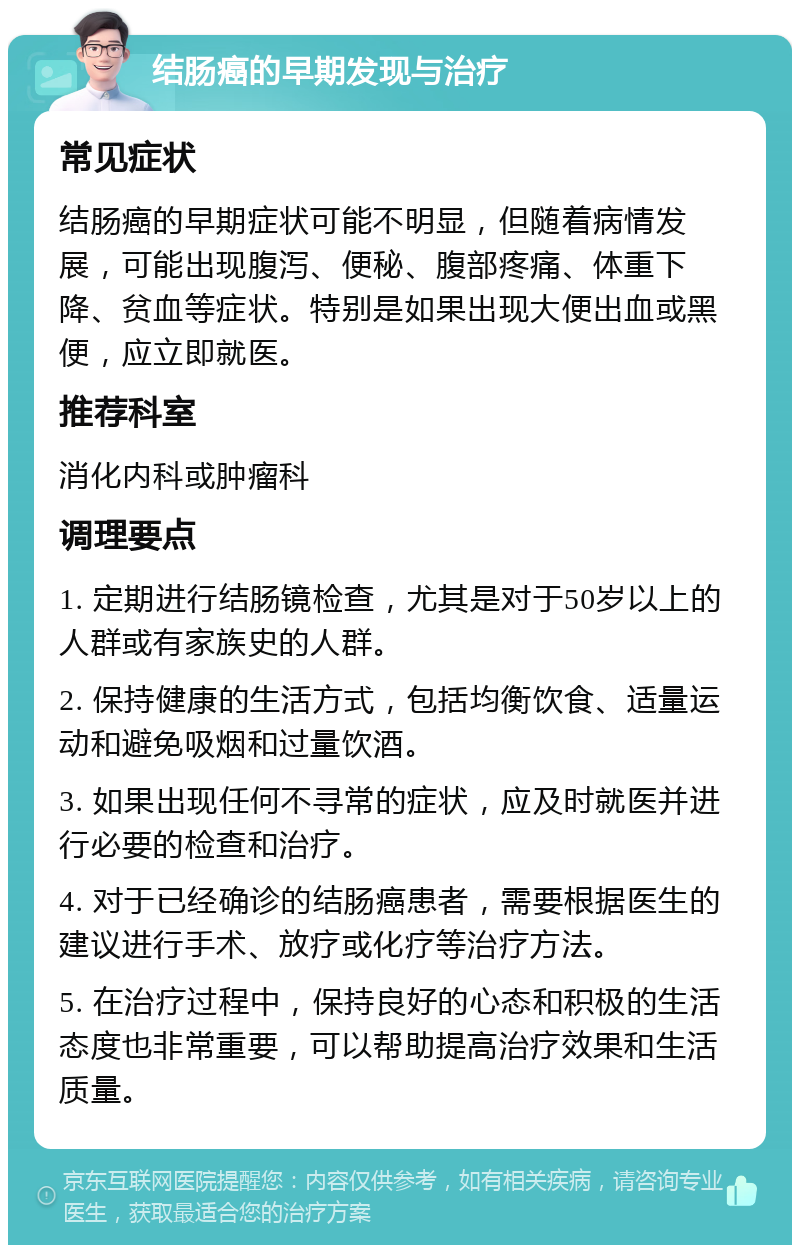 结肠癌的早期发现与治疗 常见症状 结肠癌的早期症状可能不明显，但随着病情发展，可能出现腹泻、便秘、腹部疼痛、体重下降、贫血等症状。特别是如果出现大便出血或黑便，应立即就医。 推荐科室 消化内科或肿瘤科 调理要点 1. 定期进行结肠镜检查，尤其是对于50岁以上的人群或有家族史的人群。 2. 保持健康的生活方式，包括均衡饮食、适量运动和避免吸烟和过量饮酒。 3. 如果出现任何不寻常的症状，应及时就医并进行必要的检查和治疗。 4. 对于已经确诊的结肠癌患者，需要根据医生的建议进行手术、放疗或化疗等治疗方法。 5. 在治疗过程中，保持良好的心态和积极的生活态度也非常重要，可以帮助提高治疗效果和生活质量。