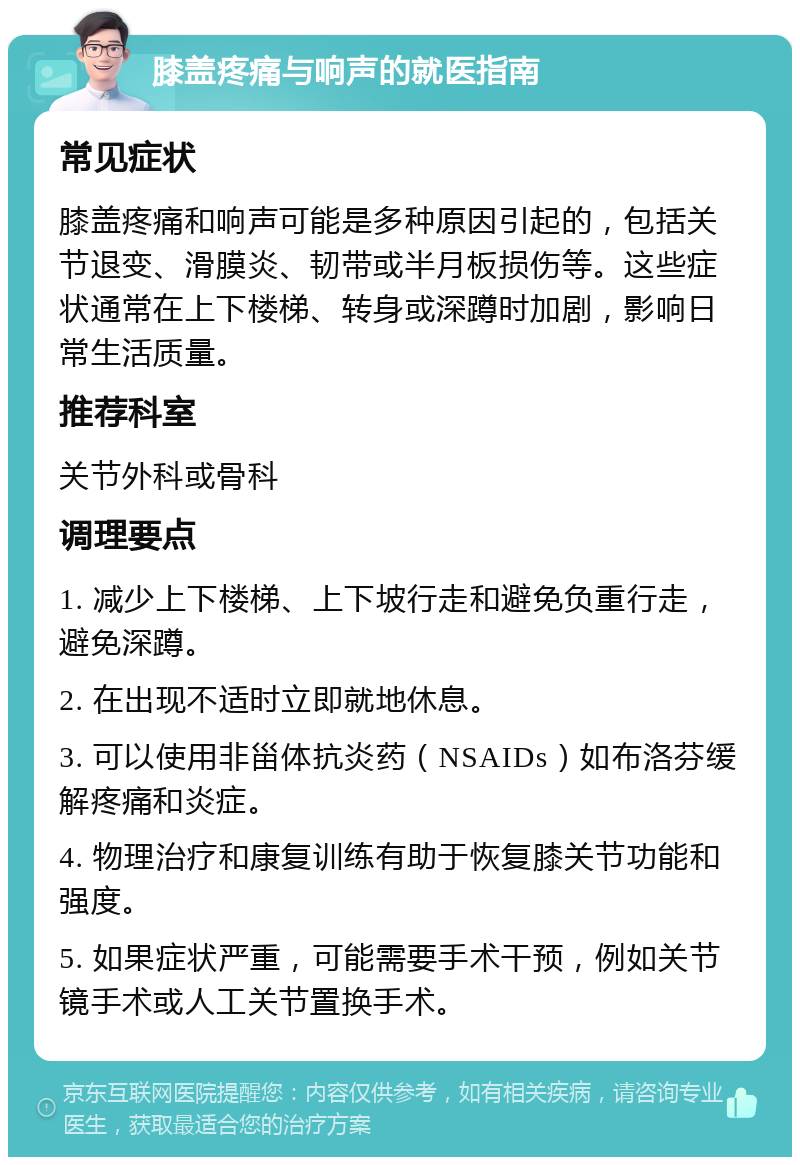 膝盖疼痛与响声的就医指南 常见症状 膝盖疼痛和响声可能是多种原因引起的，包括关节退变、滑膜炎、韧带或半月板损伤等。这些症状通常在上下楼梯、转身或深蹲时加剧，影响日常生活质量。 推荐科室 关节外科或骨科 调理要点 1. 减少上下楼梯、上下坡行走和避免负重行走，避免深蹲。 2. 在出现不适时立即就地休息。 3. 可以使用非甾体抗炎药（NSAIDs）如布洛芬缓解疼痛和炎症。 4. 物理治疗和康复训练有助于恢复膝关节功能和强度。 5. 如果症状严重，可能需要手术干预，例如关节镜手术或人工关节置换手术。