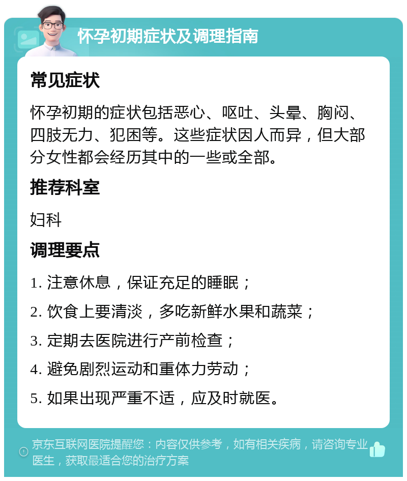 怀孕初期症状及调理指南 常见症状 怀孕初期的症状包括恶心、呕吐、头晕、胸闷、四肢无力、犯困等。这些症状因人而异，但大部分女性都会经历其中的一些或全部。 推荐科室 妇科 调理要点 1. 注意休息，保证充足的睡眠； 2. 饮食上要清淡，多吃新鲜水果和蔬菜； 3. 定期去医院进行产前检查； 4. 避免剧烈运动和重体力劳动； 5. 如果出现严重不适，应及时就医。