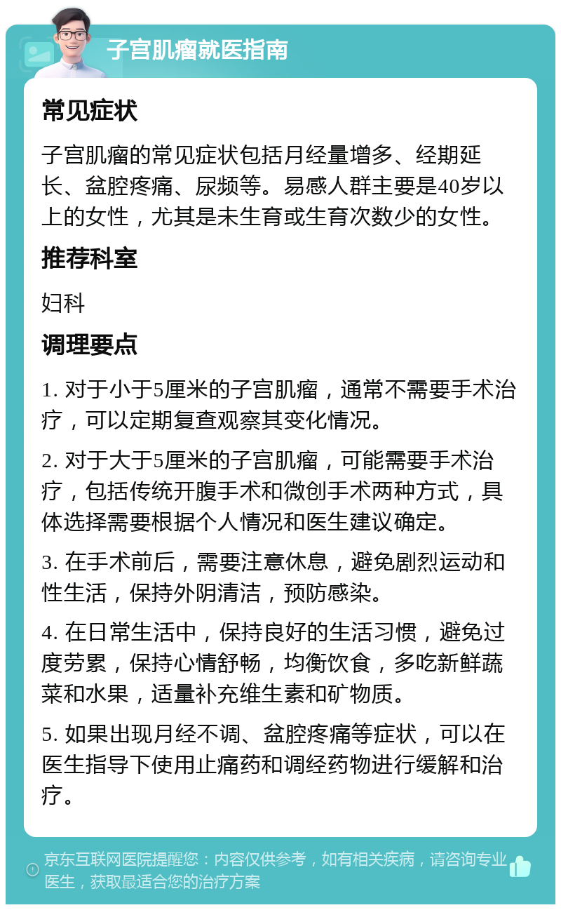 子宫肌瘤就医指南 常见症状 子宫肌瘤的常见症状包括月经量增多、经期延长、盆腔疼痛、尿频等。易感人群主要是40岁以上的女性，尤其是未生育或生育次数少的女性。 推荐科室 妇科 调理要点 1. 对于小于5厘米的子宫肌瘤，通常不需要手术治疗，可以定期复查观察其变化情况。 2. 对于大于5厘米的子宫肌瘤，可能需要手术治疗，包括传统开腹手术和微创手术两种方式，具体选择需要根据个人情况和医生建议确定。 3. 在手术前后，需要注意休息，避免剧烈运动和性生活，保持外阴清洁，预防感染。 4. 在日常生活中，保持良好的生活习惯，避免过度劳累，保持心情舒畅，均衡饮食，多吃新鲜蔬菜和水果，适量补充维生素和矿物质。 5. 如果出现月经不调、盆腔疼痛等症状，可以在医生指导下使用止痛药和调经药物进行缓解和治疗。