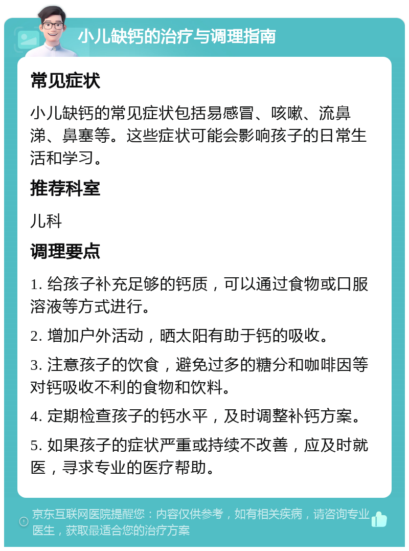 小儿缺钙的治疗与调理指南 常见症状 小儿缺钙的常见症状包括易感冒、咳嗽、流鼻涕、鼻塞等。这些症状可能会影响孩子的日常生活和学习。 推荐科室 儿科 调理要点 1. 给孩子补充足够的钙质，可以通过食物或口服溶液等方式进行。 2. 增加户外活动，晒太阳有助于钙的吸收。 3. 注意孩子的饮食，避免过多的糖分和咖啡因等对钙吸收不利的食物和饮料。 4. 定期检查孩子的钙水平，及时调整补钙方案。 5. 如果孩子的症状严重或持续不改善，应及时就医，寻求专业的医疗帮助。