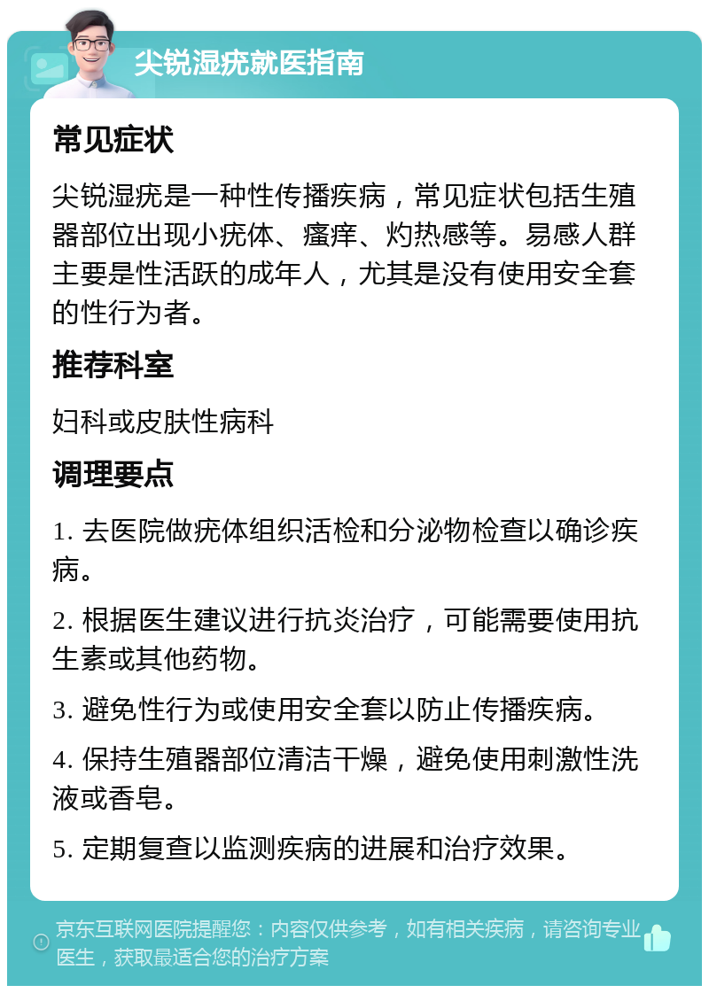 尖锐湿疣就医指南 常见症状 尖锐湿疣是一种性传播疾病，常见症状包括生殖器部位出现小疣体、瘙痒、灼热感等。易感人群主要是性活跃的成年人，尤其是没有使用安全套的性行为者。 推荐科室 妇科或皮肤性病科 调理要点 1. 去医院做疣体组织活检和分泌物检查以确诊疾病。 2. 根据医生建议进行抗炎治疗，可能需要使用抗生素或其他药物。 3. 避免性行为或使用安全套以防止传播疾病。 4. 保持生殖器部位清洁干燥，避免使用刺激性洗液或香皂。 5. 定期复查以监测疾病的进展和治疗效果。