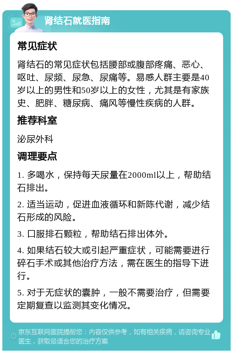 肾结石就医指南 常见症状 肾结石的常见症状包括腰部或腹部疼痛、恶心、呕吐、尿频、尿急、尿痛等。易感人群主要是40岁以上的男性和50岁以上的女性，尤其是有家族史、肥胖、糖尿病、痛风等慢性疾病的人群。 推荐科室 泌尿外科 调理要点 1. 多喝水，保持每天尿量在2000ml以上，帮助结石排出。 2. 适当运动，促进血液循环和新陈代谢，减少结石形成的风险。 3. 口服排石颗粒，帮助结石排出体外。 4. 如果结石较大或引起严重症状，可能需要进行碎石手术或其他治疗方法，需在医生的指导下进行。 5. 对于无症状的囊肿，一般不需要治疗，但需要定期复查以监测其变化情况。