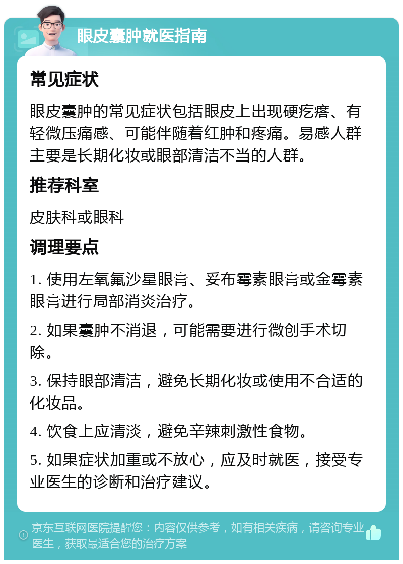 眼皮囊肿就医指南 常见症状 眼皮囊肿的常见症状包括眼皮上出现硬疙瘩、有轻微压痛感、可能伴随着红肿和疼痛。易感人群主要是长期化妆或眼部清洁不当的人群。 推荐科室 皮肤科或眼科 调理要点 1. 使用左氧氟沙星眼膏、妥布霉素眼膏或金霉素眼膏进行局部消炎治疗。 2. 如果囊肿不消退，可能需要进行微创手术切除。 3. 保持眼部清洁，避免长期化妆或使用不合适的化妆品。 4. 饮食上应清淡，避免辛辣刺激性食物。 5. 如果症状加重或不放心，应及时就医，接受专业医生的诊断和治疗建议。