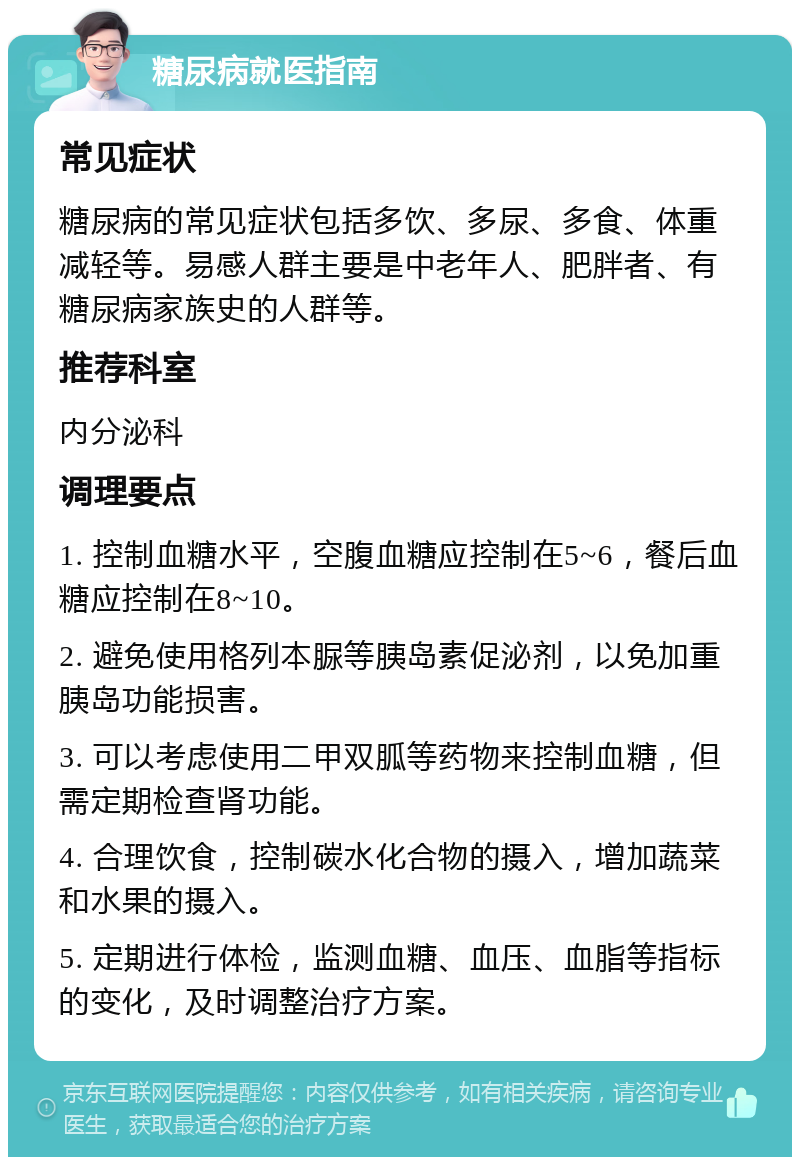 糖尿病就医指南 常见症状 糖尿病的常见症状包括多饮、多尿、多食、体重减轻等。易感人群主要是中老年人、肥胖者、有糖尿病家族史的人群等。 推荐科室 内分泌科 调理要点 1. 控制血糖水平，空腹血糖应控制在5~6，餐后血糖应控制在8~10。 2. 避免使用格列本脲等胰岛素促泌剂，以免加重胰岛功能损害。 3. 可以考虑使用二甲双胍等药物来控制血糖，但需定期检查肾功能。 4. 合理饮食，控制碳水化合物的摄入，增加蔬菜和水果的摄入。 5. 定期进行体检，监测血糖、血压、血脂等指标的变化，及时调整治疗方案。