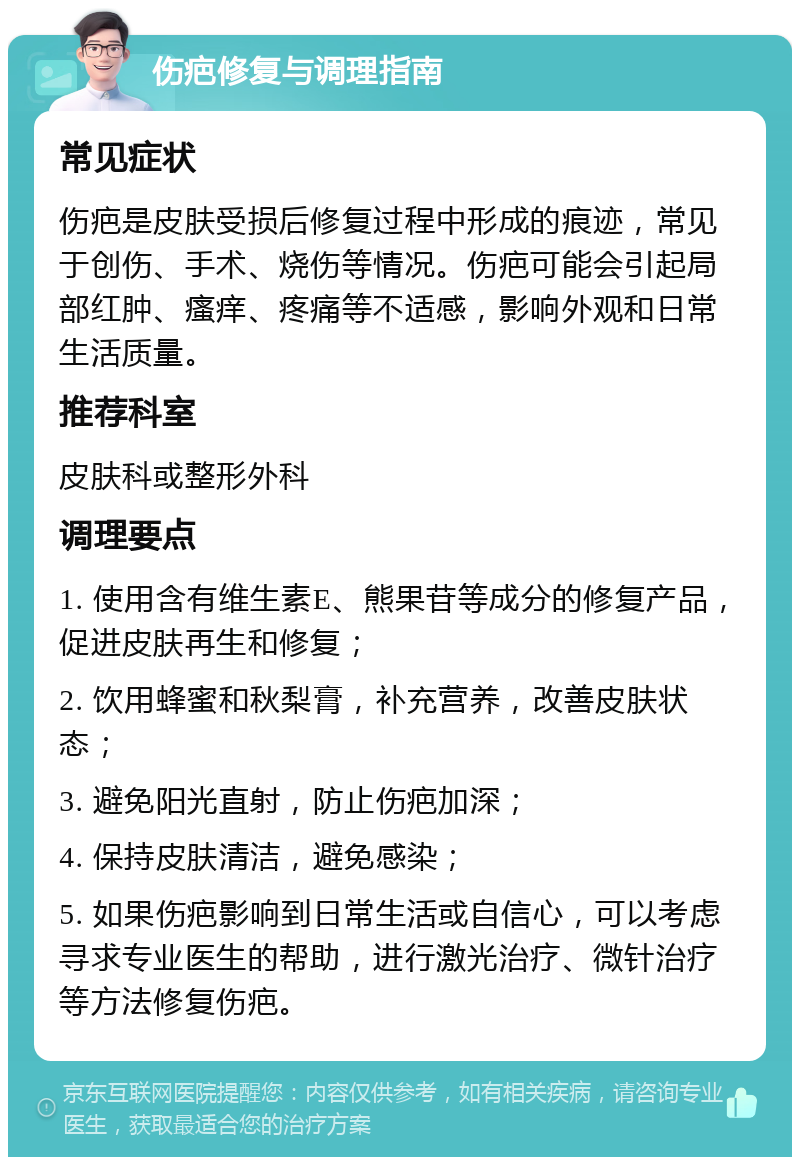 伤疤修复与调理指南 常见症状 伤疤是皮肤受损后修复过程中形成的痕迹，常见于创伤、手术、烧伤等情况。伤疤可能会引起局部红肿、瘙痒、疼痛等不适感，影响外观和日常生活质量。 推荐科室 皮肤科或整形外科 调理要点 1. 使用含有维生素E、熊果苷等成分的修复产品，促进皮肤再生和修复； 2. 饮用蜂蜜和秋梨膏，补充营养，改善皮肤状态； 3. 避免阳光直射，防止伤疤加深； 4. 保持皮肤清洁，避免感染； 5. 如果伤疤影响到日常生活或自信心，可以考虑寻求专业医生的帮助，进行激光治疗、微针治疗等方法修复伤疤。