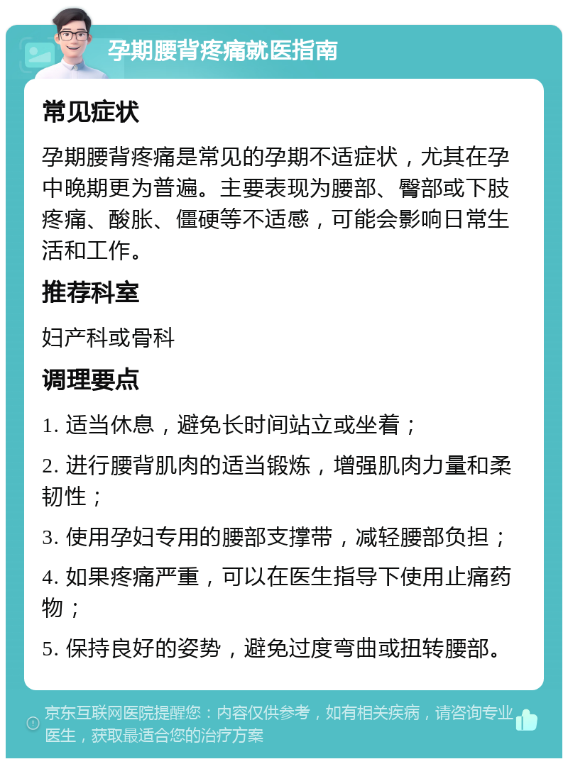 孕期腰背疼痛就医指南 常见症状 孕期腰背疼痛是常见的孕期不适症状，尤其在孕中晚期更为普遍。主要表现为腰部、臀部或下肢疼痛、酸胀、僵硬等不适感，可能会影响日常生活和工作。 推荐科室 妇产科或骨科 调理要点 1. 适当休息，避免长时间站立或坐着； 2. 进行腰背肌肉的适当锻炼，增强肌肉力量和柔韧性； 3. 使用孕妇专用的腰部支撑带，减轻腰部负担； 4. 如果疼痛严重，可以在医生指导下使用止痛药物； 5. 保持良好的姿势，避免过度弯曲或扭转腰部。