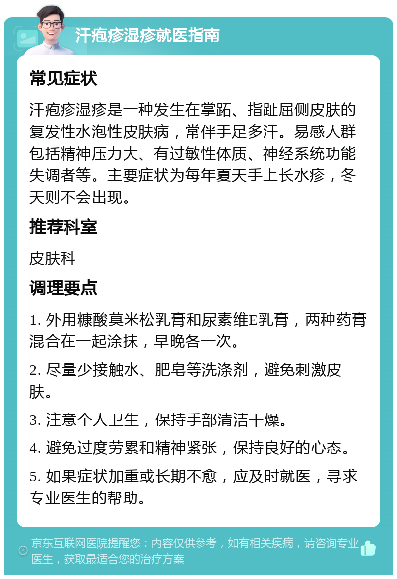 汗疱疹湿疹就医指南 常见症状 汗疱疹湿疹是一种发生在掌跖、指趾屈侧皮肤的复发性水泡性皮肤病，常伴手足多汗。易感人群包括精神压力大、有过敏性体质、神经系统功能失调者等。主要症状为每年夏天手上长水疹，冬天则不会出现。 推荐科室 皮肤科 调理要点 1. 外用糠酸莫米松乳膏和尿素维E乳膏，两种药膏混合在一起涂抹，早晚各一次。 2. 尽量少接触水、肥皂等洗涤剂，避免刺激皮肤。 3. 注意个人卫生，保持手部清洁干燥。 4. 避免过度劳累和精神紧张，保持良好的心态。 5. 如果症状加重或长期不愈，应及时就医，寻求专业医生的帮助。