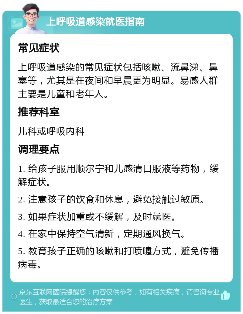 上呼吸道感染就医指南 常见症状 上呼吸道感染的常见症状包括咳嗽、流鼻涕、鼻塞等，尤其是在夜间和早晨更为明显。易感人群主要是儿童和老年人。 推荐科室 儿科或呼吸内科 调理要点 1. 给孩子服用顺尔宁和儿感清口服液等药物，缓解症状。 2. 注意孩子的饮食和休息，避免接触过敏原。 3. 如果症状加重或不缓解，及时就医。 4. 在家中保持空气清新，定期通风换气。 5. 教育孩子正确的咳嗽和打喷嚏方式，避免传播病毒。