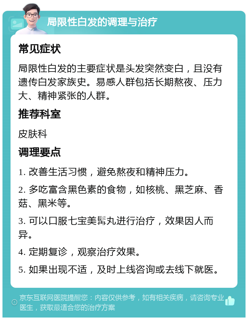 局限性白发的调理与治疗 常见症状 局限性白发的主要症状是头发突然变白，且没有遗传白发家族史。易感人群包括长期熬夜、压力大、精神紧张的人群。 推荐科室 皮肤科 调理要点 1. 改善生活习惯，避免熬夜和精神压力。 2. 多吃富含黑色素的食物，如核桃、黑芝麻、香菇、黑米等。 3. 可以口服七宝美髯丸进行治疗，效果因人而异。 4. 定期复诊，观察治疗效果。 5. 如果出现不适，及时上线咨询或去线下就医。