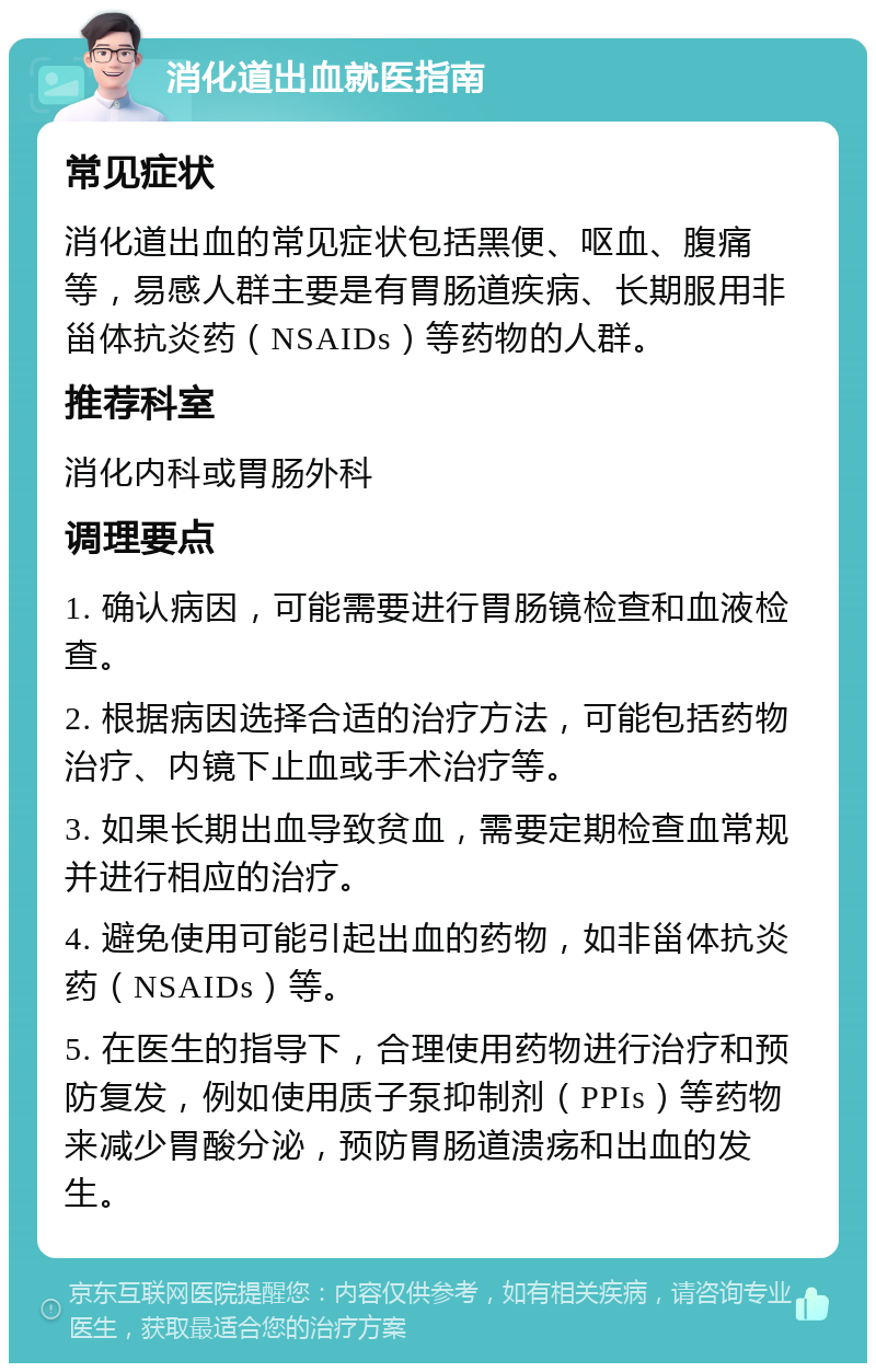 消化道出血就医指南 常见症状 消化道出血的常见症状包括黑便、呕血、腹痛等，易感人群主要是有胃肠道疾病、长期服用非甾体抗炎药（NSAIDs）等药物的人群。 推荐科室 消化内科或胃肠外科 调理要点 1. 确认病因，可能需要进行胃肠镜检查和血液检查。 2. 根据病因选择合适的治疗方法，可能包括药物治疗、内镜下止血或手术治疗等。 3. 如果长期出血导致贫血，需要定期检查血常规并进行相应的治疗。 4. 避免使用可能引起出血的药物，如非甾体抗炎药（NSAIDs）等。 5. 在医生的指导下，合理使用药物进行治疗和预防复发，例如使用质子泵抑制剂（PPIs）等药物来减少胃酸分泌，预防胃肠道溃疡和出血的发生。