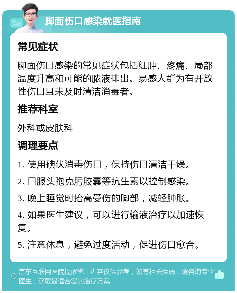 脚面伤口感染就医指南 常见症状 脚面伤口感染的常见症状包括红肿、疼痛、局部温度升高和可能的脓液排出。易感人群为有开放性伤口且未及时清洁消毒者。 推荐科室 外科或皮肤科 调理要点 1. 使用碘伏消毒伤口，保持伤口清洁干燥。 2. 口服头孢克肟胶囊等抗生素以控制感染。 3. 晚上睡觉时抬高受伤的脚部，减轻肿胀。 4. 如果医生建议，可以进行输液治疗以加速恢复。 5. 注意休息，避免过度活动，促进伤口愈合。