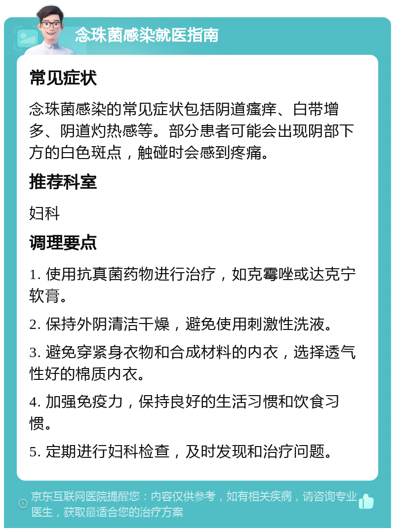 念珠菌感染就医指南 常见症状 念珠菌感染的常见症状包括阴道瘙痒、白带增多、阴道灼热感等。部分患者可能会出现阴部下方的白色斑点，触碰时会感到疼痛。 推荐科室 妇科 调理要点 1. 使用抗真菌药物进行治疗，如克霉唑或达克宁软膏。 2. 保持外阴清洁干燥，避免使用刺激性洗液。 3. 避免穿紧身衣物和合成材料的内衣，选择透气性好的棉质内衣。 4. 加强免疫力，保持良好的生活习惯和饮食习惯。 5. 定期进行妇科检查，及时发现和治疗问题。