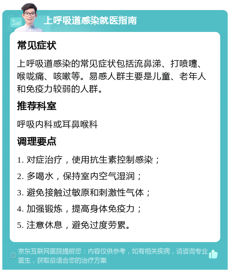 上呼吸道感染就医指南 常见症状 上呼吸道感染的常见症状包括流鼻涕、打喷嚏、喉咙痛、咳嗽等。易感人群主要是儿童、老年人和免疫力较弱的人群。 推荐科室 呼吸内科或耳鼻喉科 调理要点 1. 对症治疗，使用抗生素控制感染； 2. 多喝水，保持室内空气湿润； 3. 避免接触过敏原和刺激性气体； 4. 加强锻炼，提高身体免疫力； 5. 注意休息，避免过度劳累。