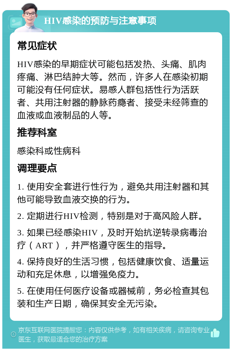 HIV感染的预防与注意事项 常见症状 HIV感染的早期症状可能包括发热、头痛、肌肉疼痛、淋巴结肿大等。然而，许多人在感染初期可能没有任何症状。易感人群包括性行为活跃者、共用注射器的静脉药瘾者、接受未经筛查的血液或血液制品的人等。 推荐科室 感染科或性病科 调理要点 1. 使用安全套进行性行为，避免共用注射器和其他可能导致血液交换的行为。 2. 定期进行HIV检测，特别是对于高风险人群。 3. 如果已经感染HIV，及时开始抗逆转录病毒治疗（ART），并严格遵守医生的指导。 4. 保持良好的生活习惯，包括健康饮食、适量运动和充足休息，以增强免疫力。 5. 在使用任何医疗设备或器械前，务必检查其包装和生产日期，确保其安全无污染。