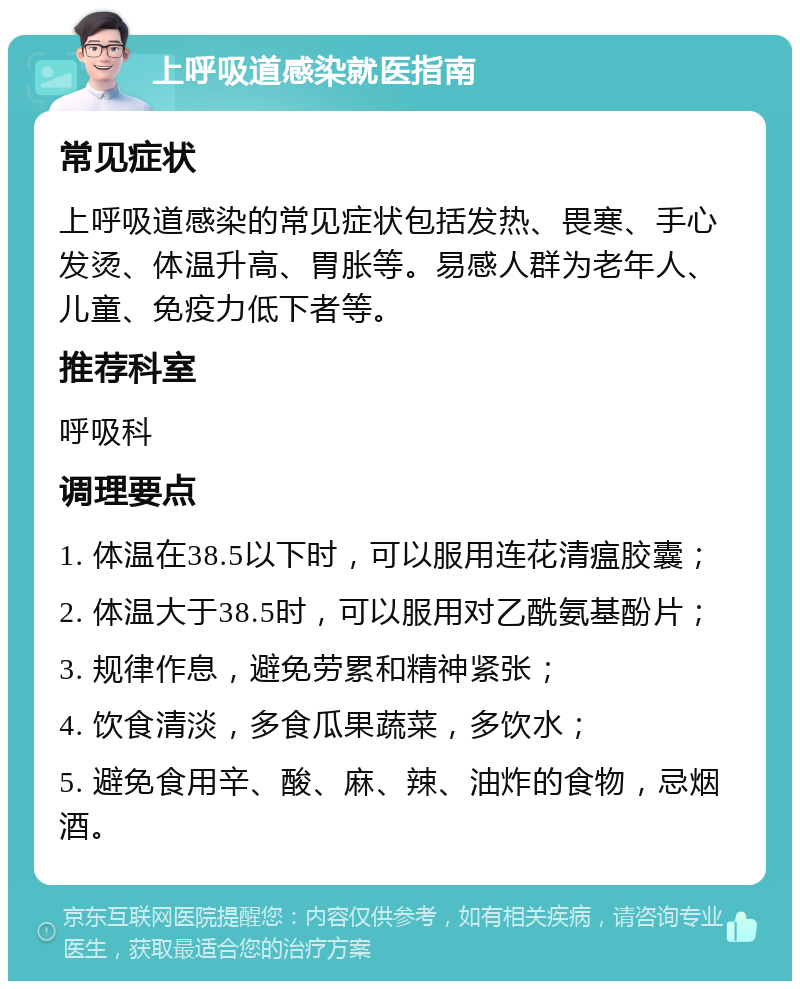 上呼吸道感染就医指南 常见症状 上呼吸道感染的常见症状包括发热、畏寒、手心发烫、体温升高、胃胀等。易感人群为老年人、儿童、免疫力低下者等。 推荐科室 呼吸科 调理要点 1. 体温在38.5以下时，可以服用连花清瘟胶囊； 2. 体温大于38.5时，可以服用对乙酰氨基酚片； 3. 规律作息，避免劳累和精神紧张； 4. 饮食清淡，多食瓜果蔬菜，多饮水； 5. 避免食用辛、酸、麻、辣、油炸的食物，忌烟酒。