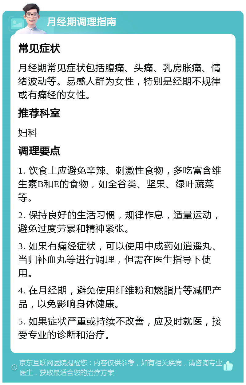 月经期调理指南 常见症状 月经期常见症状包括腹痛、头痛、乳房胀痛、情绪波动等。易感人群为女性，特别是经期不规律或有痛经的女性。 推荐科室 妇科 调理要点 1. 饮食上应避免辛辣、刺激性食物，多吃富含维生素B和E的食物，如全谷类、坚果、绿叶蔬菜等。 2. 保持良好的生活习惯，规律作息，适量运动，避免过度劳累和精神紧张。 3. 如果有痛经症状，可以使用中成药如逍遥丸、当归补血丸等进行调理，但需在医生指导下使用。 4. 在月经期，避免使用纤维粉和燃脂片等减肥产品，以免影响身体健康。 5. 如果症状严重或持续不改善，应及时就医，接受专业的诊断和治疗。