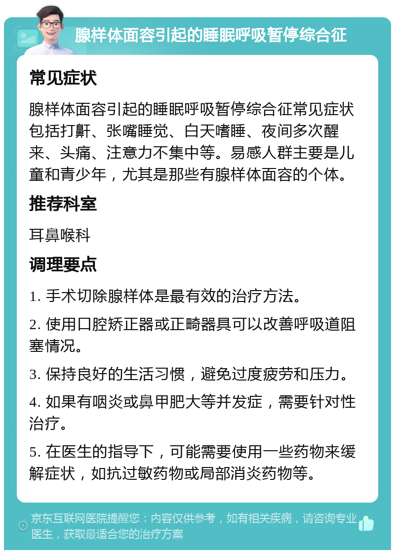 腺样体面容引起的睡眠呼吸暂停综合征 常见症状 腺样体面容引起的睡眠呼吸暂停综合征常见症状包括打鼾、张嘴睡觉、白天嗜睡、夜间多次醒来、头痛、注意力不集中等。易感人群主要是儿童和青少年，尤其是那些有腺样体面容的个体。 推荐科室 耳鼻喉科 调理要点 1. 手术切除腺样体是最有效的治疗方法。 2. 使用口腔矫正器或正畸器具可以改善呼吸道阻塞情况。 3. 保持良好的生活习惯，避免过度疲劳和压力。 4. 如果有咽炎或鼻甲肥大等并发症，需要针对性治疗。 5. 在医生的指导下，可能需要使用一些药物来缓解症状，如抗过敏药物或局部消炎药物等。