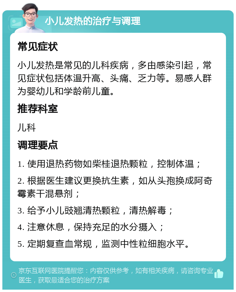 小儿发热的治疗与调理 常见症状 小儿发热是常见的儿科疾病，多由感染引起，常见症状包括体温升高、头痛、乏力等。易感人群为婴幼儿和学龄前儿童。 推荐科室 儿科 调理要点 1. 使用退热药物如柴桂退热颗粒，控制体温； 2. 根据医生建议更换抗生素，如从头孢换成阿奇霉素干混悬剂； 3. 给予小儿豉翘清热颗粒，清热解毒； 4. 注意休息，保持充足的水分摄入； 5. 定期复查血常规，监测中性粒细胞水平。