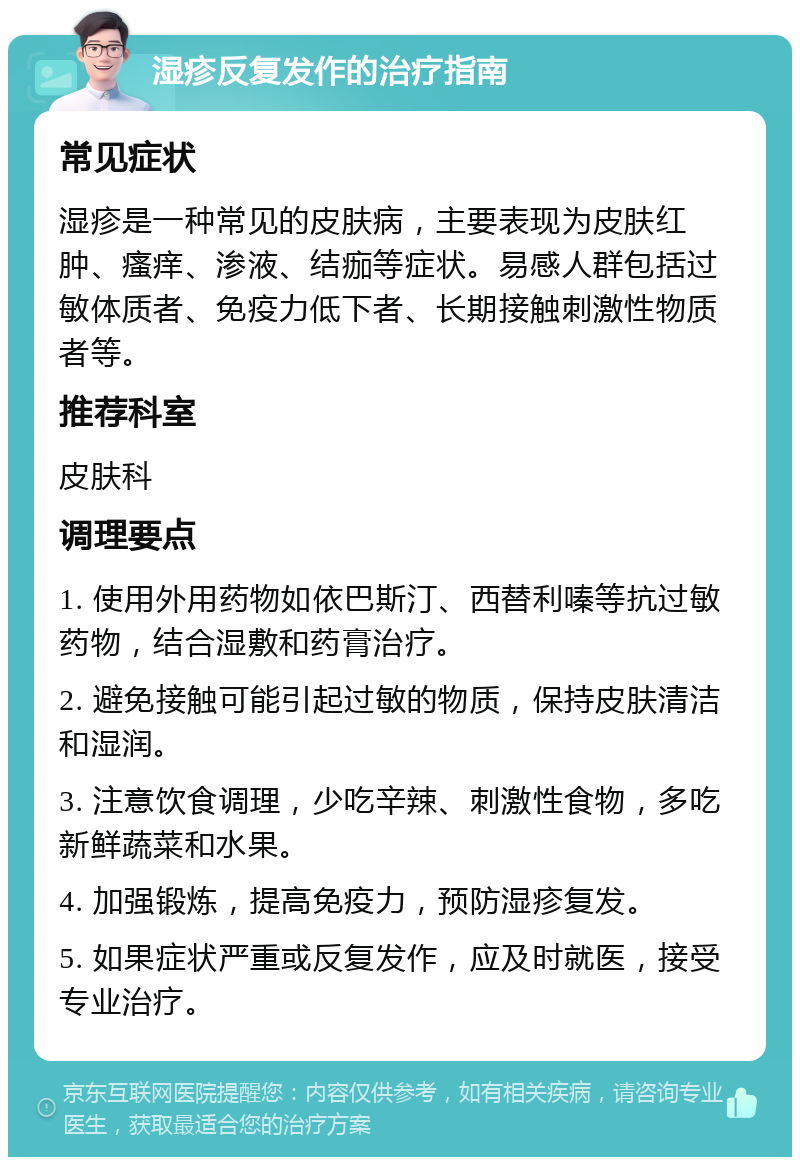 湿疹反复发作的治疗指南 常见症状 湿疹是一种常见的皮肤病，主要表现为皮肤红肿、瘙痒、渗液、结痂等症状。易感人群包括过敏体质者、免疫力低下者、长期接触刺激性物质者等。 推荐科室 皮肤科 调理要点 1. 使用外用药物如依巴斯汀、西替利嗪等抗过敏药物，结合湿敷和药膏治疗。 2. 避免接触可能引起过敏的物质，保持皮肤清洁和湿润。 3. 注意饮食调理，少吃辛辣、刺激性食物，多吃新鲜蔬菜和水果。 4. 加强锻炼，提高免疫力，预防湿疹复发。 5. 如果症状严重或反复发作，应及时就医，接受专业治疗。