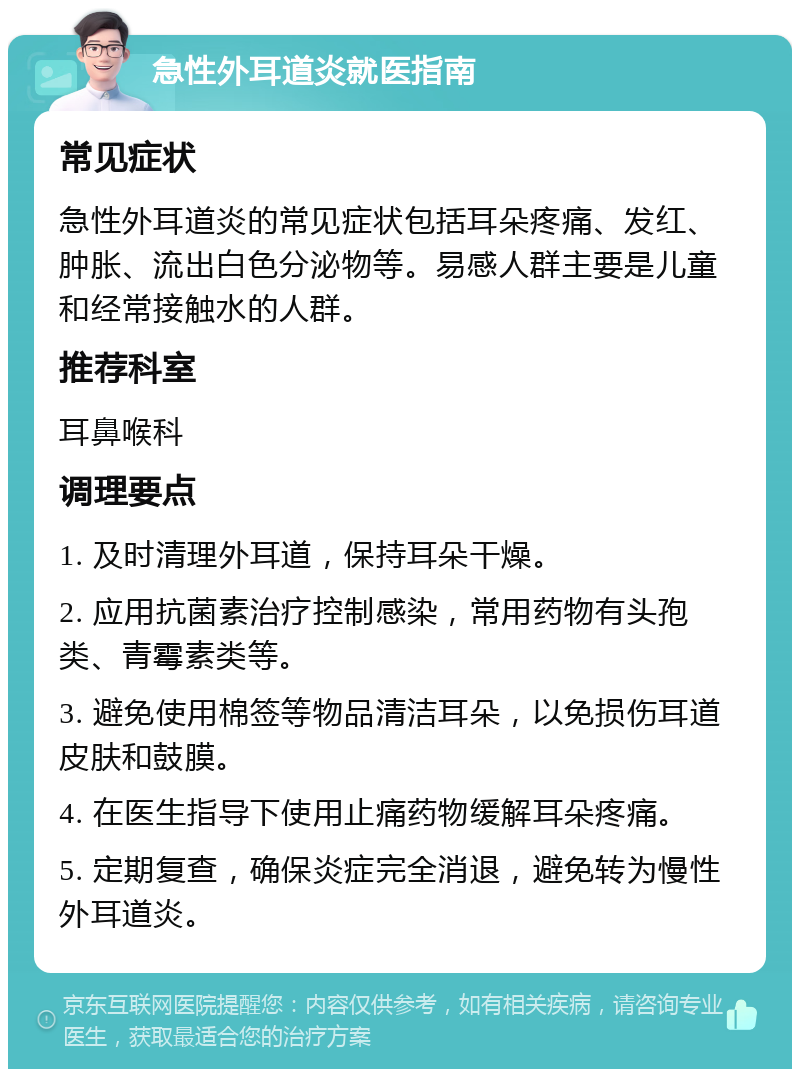 急性外耳道炎就医指南 常见症状 急性外耳道炎的常见症状包括耳朵疼痛、发红、肿胀、流出白色分泌物等。易感人群主要是儿童和经常接触水的人群。 推荐科室 耳鼻喉科 调理要点 1. 及时清理外耳道，保持耳朵干燥。 2. 应用抗菌素治疗控制感染，常用药物有头孢类、青霉素类等。 3. 避免使用棉签等物品清洁耳朵，以免损伤耳道皮肤和鼓膜。 4. 在医生指导下使用止痛药物缓解耳朵疼痛。 5. 定期复查，确保炎症完全消退，避免转为慢性外耳道炎。