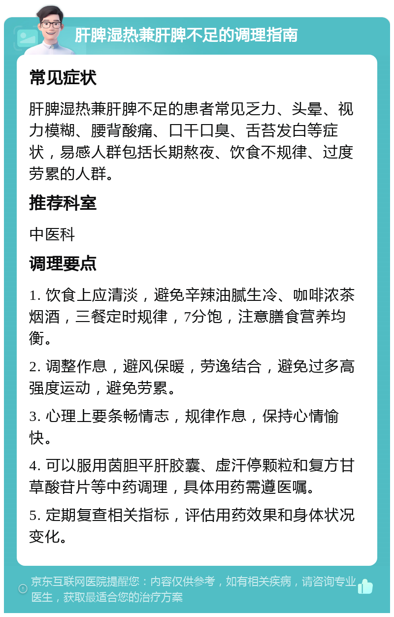 肝脾湿热兼肝脾不足的调理指南 常见症状 肝脾湿热兼肝脾不足的患者常见乏力、头晕、视力模糊、腰背酸痛、口干口臭、舌苔发白等症状，易感人群包括长期熬夜、饮食不规律、过度劳累的人群。 推荐科室 中医科 调理要点 1. 饮食上应清淡，避免辛辣油腻生冷、咖啡浓茶烟酒，三餐定时规律，7分饱，注意膳食营养均衡。 2. 调整作息，避风保暖，劳逸结合，避免过多高强度运动，避免劳累。 3. 心理上要条畅情志，规律作息，保持心情愉快。 4. 可以服用茵胆平肝胶囊、虚汗停颗粒和复方甘草酸苷片等中药调理，具体用药需遵医嘱。 5. 定期复查相关指标，评估用药效果和身体状况变化。