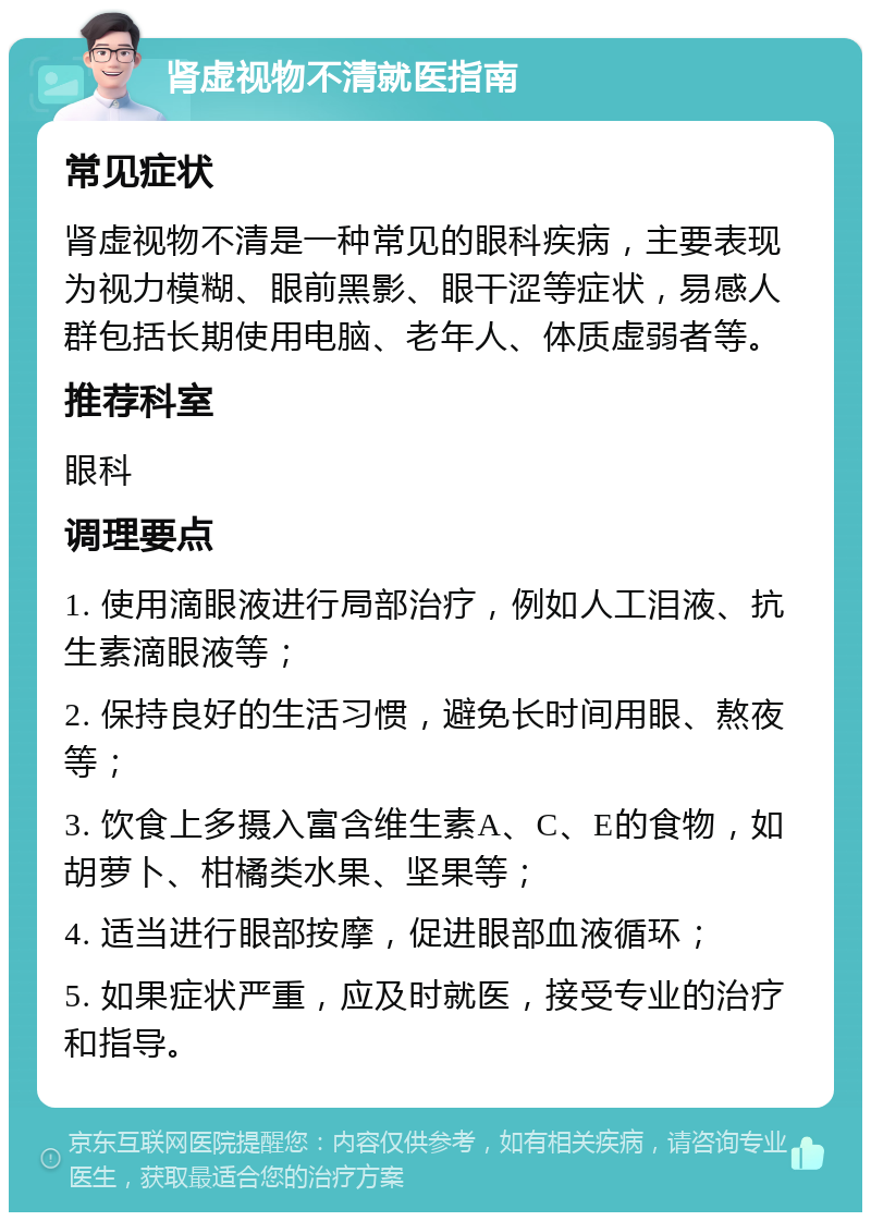 肾虚视物不清就医指南 常见症状 肾虚视物不清是一种常见的眼科疾病，主要表现为视力模糊、眼前黑影、眼干涩等症状，易感人群包括长期使用电脑、老年人、体质虚弱者等。 推荐科室 眼科 调理要点 1. 使用滴眼液进行局部治疗，例如人工泪液、抗生素滴眼液等； 2. 保持良好的生活习惯，避免长时间用眼、熬夜等； 3. 饮食上多摄入富含维生素A、C、E的食物，如胡萝卜、柑橘类水果、坚果等； 4. 适当进行眼部按摩，促进眼部血液循环； 5. 如果症状严重，应及时就医，接受专业的治疗和指导。